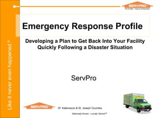 Emergency Response Profile Developing a Plan to Get Back Into Your Facility Quickly Following a Disaster Situation ServPro Of  Kalamazoo & St. Joseph Counties. Nationally Known - Locally Owned™ 