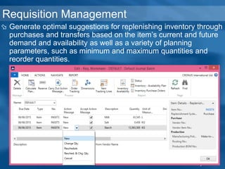 Requisition Management
 Generate optimal suggestions for replenishing inventory through
purchases and transfers based on the item’s current and future
demand and availability as well as a variety of planning
parameters, such as minimum and maximum quantities and
reorder quantities.
 