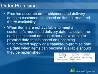 Order Promising
• Promise accurate order shipment and delivery
dates to customers as based on item current and
future availability.
• When items are not available to meet a
customer’s requested delivery date, calculate the
earliest shipment date as either an available to
promise date that is based on upcoming
uncommitted supply or a capable-to-promise date
- a date when items can become available should
they be replenished.
 