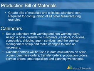 Production Bill of Materials
• Create bills of materials and calculate standard cost.
Required for configuration of all other Manufacturing
granules.
• Set up calendars with working and non-working days.
Assign a base calendar to customers ,vendors, locations,
companies, shipping agent services, and the service
management setup and make changes to each as
necessary.
• Calendar entries will be used in date calculations on sales
orders, purchase orders, transfer orders, production orders,
service orders, and requisition and planning worksheets.
Calendars
 