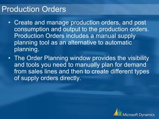 Production Orders
• Create and manage production orders, and post
consumption and output to the production orders.
Production Orders includes a manual supply
planning tool as an alternative to automatic
planning.
• The Order Planning window provides the visibility
and tools you need to manually plan for demand
from sales lines and then to create different types
of supply orders directly.
 