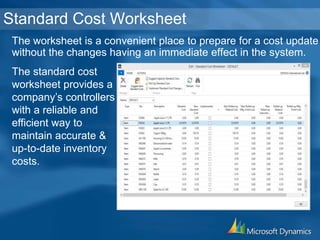 The worksheet is a convenient place to prepare for a cost update
without the changes having an immediate effect in the system.
Standard Cost Worksheet
The standard cost
worksheet provides a
company’s controllers
with a reliable and
efficient way to
maintain accurate &
up-to-date inventory
costs.
 