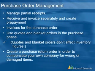 Purchase Order Management
• Manage partial receipts.
• Receive and invoice separately and create
prepayment
• invoices for the purchase order.
• Use quotes and blanket orders in the purchase
phase.
 (Quotes and blanket orders don’t affect inventory
figures.)
• Create a purchase return order in order to
compensate your own company for wrong or
damaged items.
 