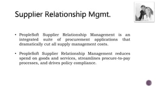 • PeopleSoft Supplier Relationship Management is an
integrated suite of procurement applications that
dramatically cut all supply management costs.
• PeopleSoft Supplier Relationship Management reduces
spend on goods and services, streamlines procure-to-pay
processes, and drives policy compliance.
 