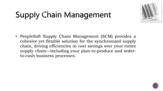 • PeopleSoft Supply Chain Management (SCM) provides a
cohesive yet flexible solution for the synchronized supply
chain, driving efficiencies in cost savings over your entire
supply chain—including your plan-to-produce and order-
to-cash business processes.
 