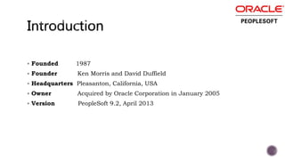  Founded 1987
 Founder Ken Morris and David Duffield
 Headquarters Pleasanton, California, USA
 Owner Acquired by Oracle Corporation in January 2005
 Version PeopleSoft 9.2, April 2013
 