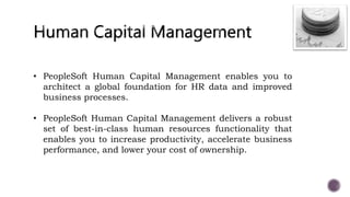 • PeopleSoft Human Capital Management enables you to
architect a global foundation for HR data and improved
business processes.
• PeopleSoft Human Capital Management delivers a robust
set of best-in-class human resources functionality that
enables you to increase productivity, accelerate business
performance, and lower your cost of ownership.
 