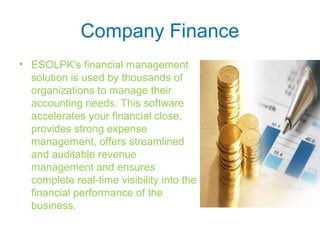 Company Finance
• ESOLPK's financial management
solution is used by thousands of
organizations to manage their
accounting needs. This software
accelerates your financial close,
provides strong expense
management, offers streamlined
and auditable revenue
management and ensures
complete real-time visibility into the
financial performance of the
business.
 