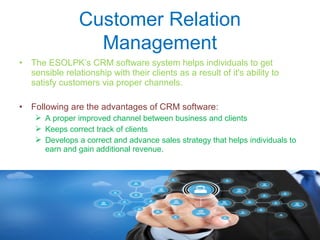 Customer Relation
Management
• The ESOLPK’s CRM software system helps individuals to get
sensible relationship with their clients as a result of it's ability to
satisfy customers via proper channels.
• Following are the advantages of CRM software:
 A proper improved channel between business and clients
 Keeps correct track of clients
 Develops a correct and advance sales strategy that helps individuals to
earn and gain additional revenue.
 