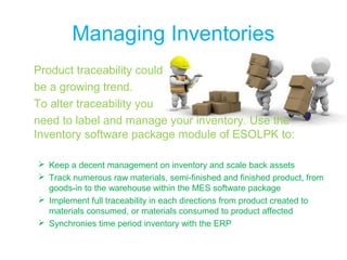 Managing Inventories
Product traceability could
be a growing trend.
To alter traceability you
need to label and manage your inventory. Use the
Inventory software package module of ESOLPK to:
 Keep a decent management on inventory and scale back assets
 Track numerous raw materials, semi-finished and finished product, from
goods-in to the warehouse within the MES software package
 Implement full traceability in each directions from product created to
materials consumed, or materials consumed to product affected
 Synchronies time period inventory with the ERP
 