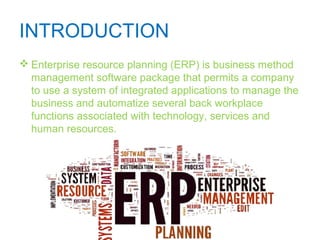 INTRODUCTION
 Enterprise resource planning (ERP) is business method
management software package that permits a company
to use a system of integrated applications to manage the
business and automatize several back workplace
functions associated with technology, services and
human resources.
 