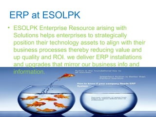 ERP at ESOLPK
• ESOLPK Enterprise Resource arising with
Solutions helps enterprises to strategically
position their technology assets to align with their
business processes thereby reducing value and
up quality and ROI. we deliver ERP installations
and upgrades that mirror our business info and
information.
 