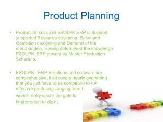 Product Planning
• Production set up in ESOLPK ERP is decided
supported Resource designing, Sales and
Operation designing and Demand of the
merchandise. Having determined the knowledge,
ESOLPK ERP generates Master Production
Schedule.
• ESOLPK - ERP Solutions and software are
comprehensive, that covers nearly everything
that you just have to be compelled to run
effective producing ranging from the
worker entry inside the gate to
final product to client.
 
