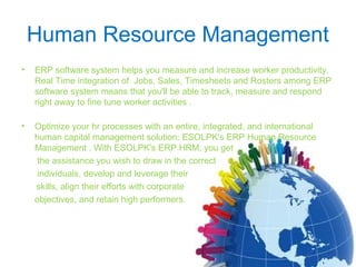 Human Resource Management
• ERP software system helps you measure and increase worker productivity.
Real Time integration of Jobs, Sales, Timesheets and Rosters among ERP
software system means that you'll be able to track, measure and respond
right away to fine tune worker activities .
• Optimize your hr processes with an entire, integrated, and international
human capital management solution: ESOLPK's ERP Human Resource
Management . With ESOLPK's ERP HRM, you get
the assistance you wish to draw in the correct
individuals, develop and leverage their
skills, align their efforts with corporate
objectives, and retain high performers.
 