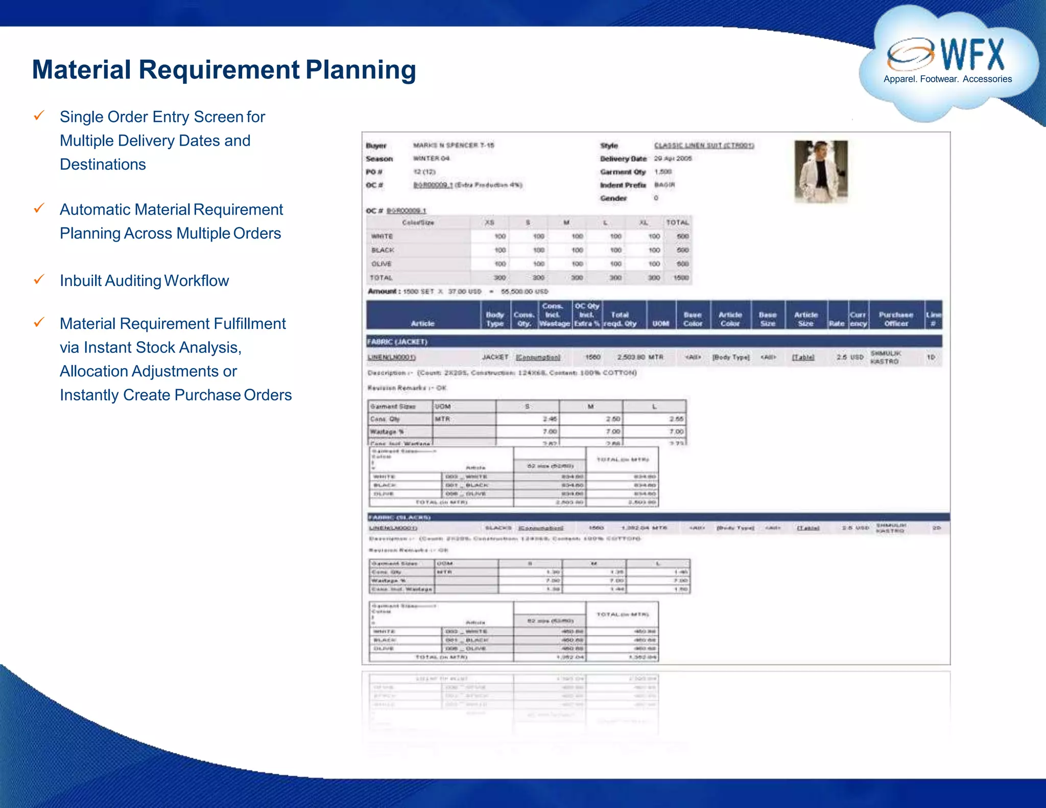 Material Requirement Planning
 Single Order Entry Screen for
Multiple Delivery Dates and
Destinations
 Automatic Material Requirement
Planning Across Multiple Orders
 Inbuilt AuditingWorkflow
 Material Requirement Fulfillment
via Instant Stock Analysis,
Allocation Adjustments or
Instantly Create Purchase Orders
Apparel. Footwear. Accessories
 