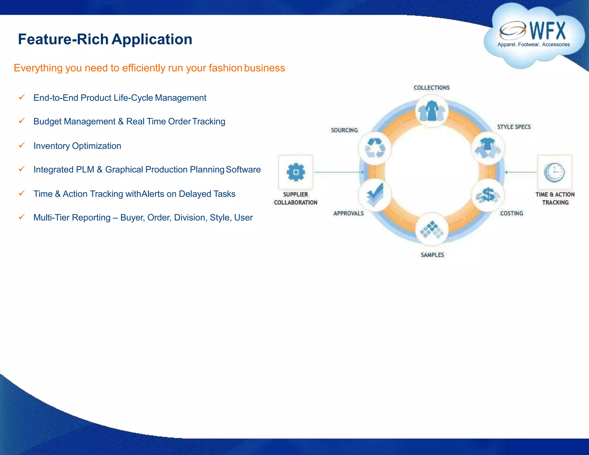 Feature-Rich Application Apparel. Footwear. Accessories
Everything you need to efficiently run your fashionbusiness
 End-to-End Product Life-Cycle Management
 Budget Management & Real Time OrderTracking
 Inventory Optimization
 Integrated PLM & Graphical Production PlanningSoftware
 Time & Action Tracking withAlerts on Delayed Tasks
 Multi-Tier Reporting – Buyer, Order, Division, Style, User
 