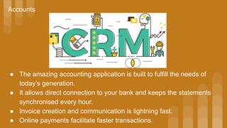 Accounts
● The amazing accounting application is built to fulfill the needs of
today’s generation.
● It allows direct connection to your bank and keeps the statements
synchronised every hour.
● Invoice creation and communication is lightning fast.
● Online payments facilitate faster transactions.
 