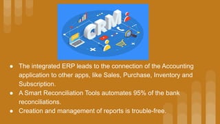 ● The integrated ERP leads to the connection of the Accounting
application to other apps, like Sales, Purchase, Inventory and
Subscription.
● A Smart Reconciliation Tools automates 95% of the bank
reconciliations.
● Creation and management of reports is trouble-free.
 
