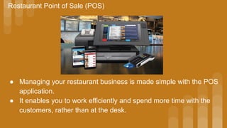 Restaurant Point of Sale (POS)
● Managing your restaurant business is made simple with the POS
application.
● It enables you to work efficiently and spend more time with the
customers, rather than at the desk.
 