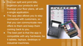 ● You can split and print bills;
organize your products and
manage your floor plans, all with
a single application.
● The app also allows you to stay
connected with customers, so
that you can communicate new
offers to them and keep them
coming back to you.
● The best part is that the app is
compatible with any hardware, be
it tablets, laptops, desktops or
industrial machines.
 