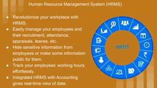 ● Revolutionize your workplace with
HRMS.
● Easily manage your employees and
their recruitment, attendance,
appraisals, leaves, etc.
● Hide sensitive information from
employees or make some information
public for them.
● Track your employees’ working hours
effortlessly.
● Integrated HRMS with Accounting
gives real-time view of date.
Human Resource Management System (HRMS)
 