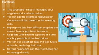 Purchase
● This application helps in managing your
suppliers and purchase orders.
● You can set the automatic Requests for
Quotations (RfQs) based on the inventory
data.
● Import price lists from different suppliers and
make informed purchase decisions.
● Negotiate with different suppliers at a time
and buy products at the best prices.
● You can see statistical data and plan future
orders by analyzing that data.
● Several companies and their purchases can
be managed easily.
 