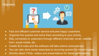 ● Fast and efficient customer service ensures happy customers.
● Organize the queries and solve them according to your priority..
● Stay connected to customers through different channels: email, website
form, social media, etc.
● Create SLA rules and the software will take actions automatically.
● You can also store some responses to recurring queries for instant replies.
● Directly attach FAQs, videos and presentations for faster performance.
Helpdesk
 