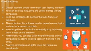 Email Marketing
● Design beautiful emails in the most user-friendly interface.
● You can also use innovative and useful themes to build
campaigns.
● Send the campaigns to significant groups from your
database.
● The content on this software can be viewed on any device
and can be accessed remotely.
● You can get better results from campaigns by improving
them, based on the statistics.
● Additionally, you can also track the performance of your
campaigns by adding tracking codes in the links in the
email.
● Analyze campaigns and get to know the Return on
Investments.
 