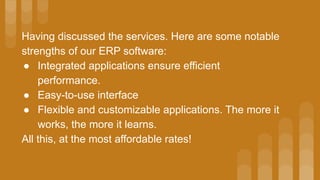 Having discussed the services. Here are some notable
strengths of our ERP software:
● Integrated applications ensure efficient
performance.
● Easy-to-use interface
● Flexible and customizable applications. The more it
works, the more it learns.
All this, at the most affordable rates!
 