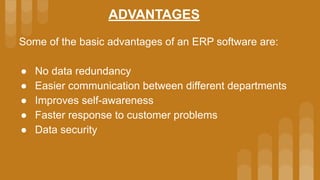 ADVANTAGES
Some of the basic advantages of an ERP software are:
● No data redundancy
● Easier communication between different departments
● Improves self-awareness
● Faster response to customer problems
● Data security
 
