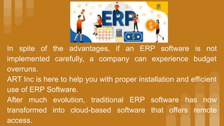 In spite of the advantages, if an ERP software is not
implemented carefully, a company can experience budget
overruns.
ART Inc is here to help you with proper installation and efficient
use of ERP Software.
After much evolution, traditional ERP software has now
transformed into cloud-based software that offers remote
access.
 