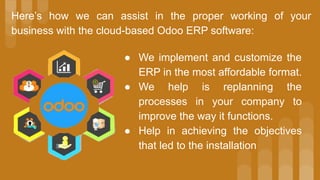 Here’s how we can assist in the proper working of your
business with the cloud-based Odoo ERP software:
● We implement and customize the
ERP in the most affordable format.
● We help is replanning the
processes in your company to
improve the way it functions.
● Help in achieving the objectives
that led to the installation
 