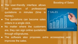 ● The user-friendly interface allows
the creation of professional
quotations in minutes (time is
money).
● The quotations can become sales
orders in a single click.
● No matter where the customers
are, they can sign online quotations
through eSignatures.
Boosting of Sales
● The software also proposes extra accessories and
improves the sales.
 
