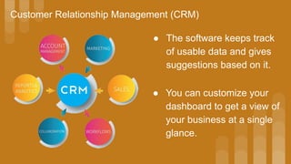 Customer Relationship Management (CRM)
● The software keeps track
of usable data and gives
suggestions based on it.
● You can customize your
dashboard to get a view of
your business at a single
glance.
 