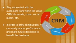 ● In order to grow continuously, you
can analyze your performance
and make future decisions to
benefit the business.
● Stay connected with the
customers from within the Odoo
CRM via emails, chats, social
media, etc.
 
