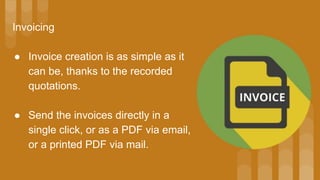 Invoicing
● Invoice creation is as simple as it
can be, thanks to the recorded
quotations.
● Send the invoices directly in a
single click, or as a PDF via email,
or a printed PDF via mail.
 