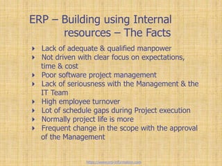 ERP – Building using Internal
resources – The Facts
 Lack of adequate & qualified manpower
 Not driven with clear focus on expectations,
time & cost
 Poor software project management
 Lack of seriousness with the Management & the
IT Team
 High employee turnover
 Lot of schedule gaps during Project execution
 Normally project life is more
 Frequent change in the scope with the approval
of the Management
https://www.erp-information.com
 