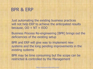 BPR & ERP
Just automating the existing business practices
will not help ERP to achieve the anticipated results
because, OO + NT = EOO
Business Process Re-engineering [BPR] brings out the
deficiencies of the existing setup
BPR and ERP will give way to implement new
systems and the long pending improvements in the
existing systems
BPR may be time consuming but the scope can be
restricted & controlled by the Management
https://www.erp-information.com
 