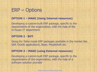 ERP – Options
OPTION 1 – MAKE [Using Internal resources]
Developing a custom-built ERP package, specific to the
requirements of the organization, with the help of the
in-house IT department
OPTION 2 - BUY
Going for Tailor-made ERP packages available in the market like
SAP, Oracle applications, Baan, PeopleSoft etc.
OPTION 3 – MAKE [using External resources]
Developing a custom-built ERP package, specific to the
requirements of the organization, with the help of a
software solution provider
https://www.erp-information.com
 