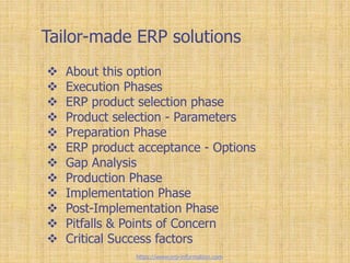 Tailor-made ERP solutions
 About this option
 Execution Phases
 ERP product selection phase
 Product selection - Parameters
 Preparation Phase
 ERP product acceptance - Options
 Gap Analysis
 Production Phase
 Implementation Phase
 Post-Implementation Phase
 Pitfalls & Points of Concern
 Critical Success factors
https://www.erp-information.com
 