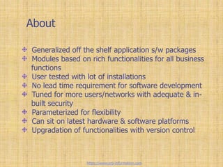 About
Generalized off the shelf application s/w packages
Modules based on rich functionalities for all business
functions
User tested with lot of installations
No lead time requirement for software development
Tuned for more users/networks with adequate & in-
built security
Parameterized for flexibility
Can sit on latest hardware & software platforms
Upgradation of functionalities with version control
https://www.erp-information.com
 