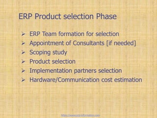 ERP Product selection Phase
 ERP Team formation for selection
 Appointment of Consultants [if needed]
 Scoping study
 Product selection
 Implementation partners selection
 Hardware/Communication cost estimation
https://www.erp-information.com
 