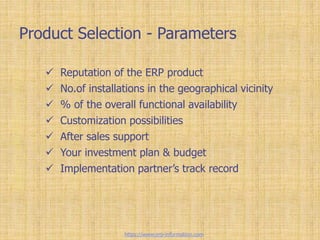 Product Selection - Parameters
 Reputation of the ERP product
 No.of installations in the geographical vicinity
 % of the overall functional availability
 Customization possibilities
 After sales support
 Your investment plan & budget
 Implementation partner’s track record
https://www.erp-information.com
 