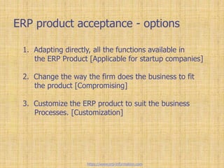 ERP product acceptance - options
1. Adapting directly, all the functions available in
the ERP Product [Applicable for startup companies]
2. Change the way the firm does the business to fit
the product [Compromising]
3. Customize the ERP product to suit the business
Processes. [Customization]
https://www.erp-information.com
 