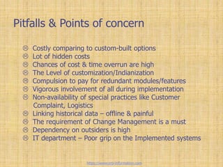 Pitfalls & Points of concern
 Costly comparing to custom-built options
 Lot of hidden costs
 Chances of cost & time overrun are high
 The Level of customization/Indianization
 Compulsion to pay for redundant modules/features
 Vigorous involvement of all during implementation
 Non-availability of special practices like Customer
Complaint, Logistics
 Linking historical data – offline & painful
 The requirement of Change Management is a must
 Dependency on outsiders is high
 IT department – Poor grip on the Implemented systems
https://www.erp-information.com
 