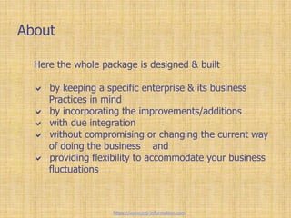 About
Here the whole package is designed & built
 by keeping a specific enterprise & its business
Practices in mind
 by incorporating the improvements/additions
 with due integration
 without compromising or changing the current way
of doing the business and
 providing flexibility to accommodate your business
fluctuations
https://www.erp-information.com
 