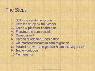 The Steps
1. Software vendor selection
2. Detailed study by the vendor
3. Scope & platform finalization
4. Freezing the commercials
5. Development
6. Hardware addition/upgradation
7. Old master/transaction data migration
8. Parallel run with Integration & connectivity check
9. Implementation
10.Maintenance
https://www.erp-information.com
 