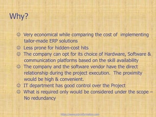 Why?
 Very economical while comparing the cost of implementing
tailor-made ERP solutions
 Less prone for hidden-cost hits
 The company can opt for its choice of Hardware, Software &
communication platforms based on the skill availability
 The company and the software vendor have the direct
relationship during the project execution. The proximity
would be high & convenient.
 IT department has good control over the Project
 What is required only would be considered under the scope –
No redundancy
https://www.erp-information.com
 