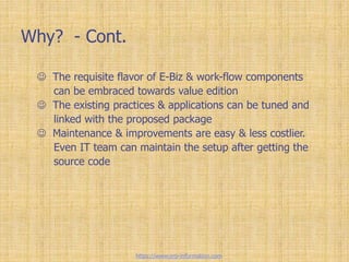 Why? - Cont.
 The requisite flavor of E-Biz & work-flow components
can be embraced towards value edition
 The existing practices & applications can be tuned and
linked with the proposed package
 Maintenance & improvements are easy & less costlier.
Even IT team can maintain the setup after getting the
source code
https://www.erp-information.com
 