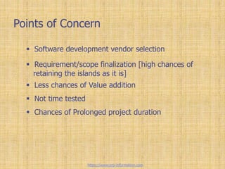 Points of Concern
 Software development vendor selection
 Requirement/scope finalization [high chances of
retaining the islands as it is]
 Less chances of Value addition
 Not time tested
 Chances of Prolonged project duration
https://www.erp-information.com
 